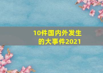 10件国内外发生的大事件2021