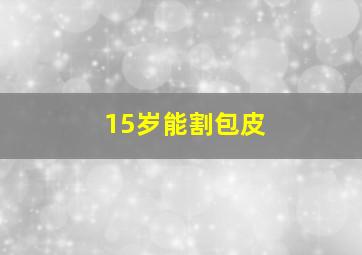 15岁能割包皮