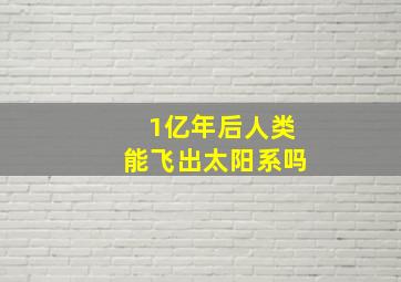 1亿年后人类能飞出太阳系吗