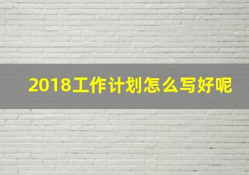 2018工作计划怎么写好呢