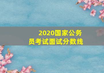 2020国家公务员考试面试分数线