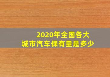 2020年全国各大城市汽车保有量是多少