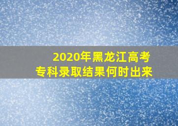 2020年黑龙江高考专科录取结果何时出来