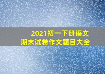 2021初一下册语文期末试卷作文题目大全