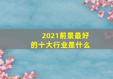 2021前景最好的十大行业是什么