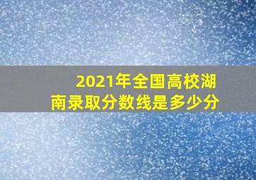 2021年全国高校湖南录取分数线是多少分