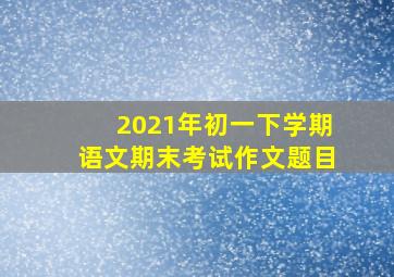 2021年初一下学期语文期末考试作文题目