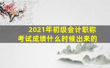 2021年初级会计职称考试成绩什么时候出来的