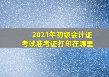 2021年初级会计证考试准考证打印在哪里