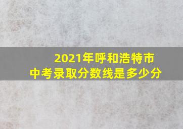 2021年呼和浩特市中考录取分数线是多少分