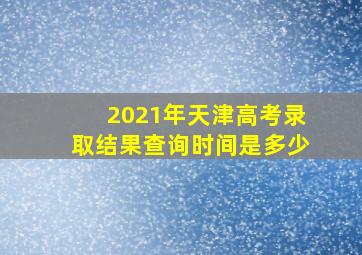 2021年天津高考录取结果查询时间是多少