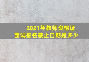 2021年教师资格证面试报名截止日期是多少