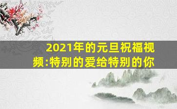 2021年的元旦祝福视频:特别的爱给特别的你