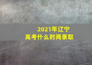 2021年辽宁高考什么时间录取