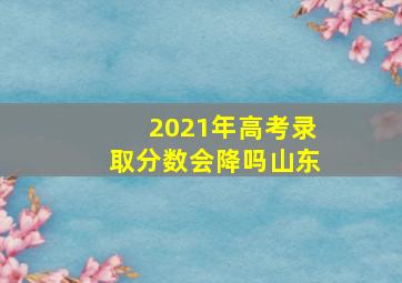 2021年高考录取分数会降吗山东