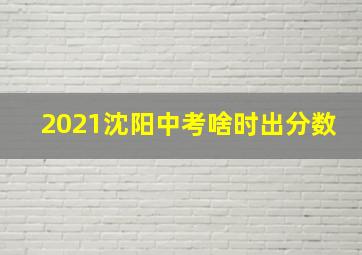 2021沈阳中考啥时出分数