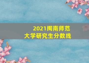 2021闽南师范大学研究生分数线