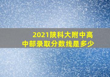 2021陕科大附中高中部录取分数线是多少