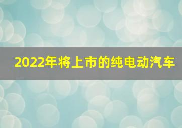 2022年将上市的纯电动汽车