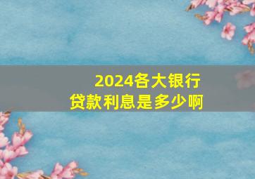 2024各大银行贷款利息是多少啊