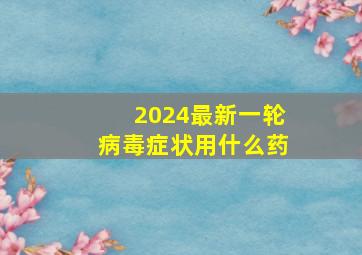 2024最新一轮病毒症状用什么药