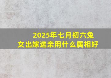 2025年七月初六兔女出嫁送亲用什么属相好