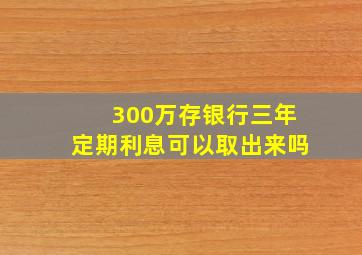 300万存银行三年定期利息可以取出来吗