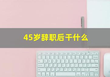 45岁辞职后干什么