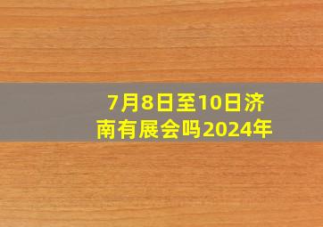 7月8日至10日济南有展会吗2024年