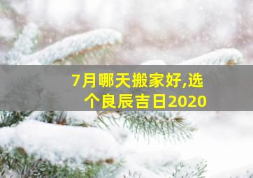 7月哪天搬家好,选个良辰吉日2020