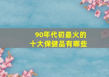 90年代初最火的十大保健品有哪些