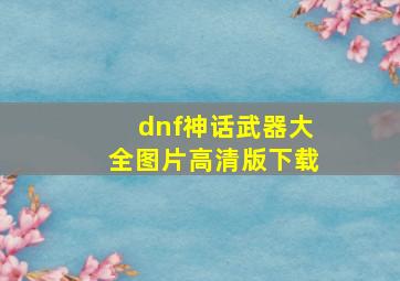 dnf神话武器大全图片高清版下载