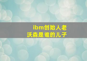 ibm创始人老沃森是谁的儿子