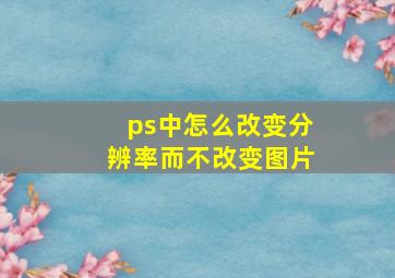 ps中怎么改变分辨率而不改变图片