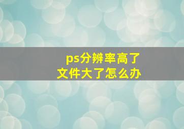 ps分辨率高了文件大了怎么办