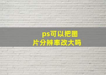 ps可以把图片分辨率改大吗