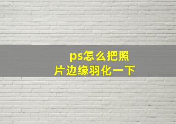 ps怎么把照片边缘羽化一下