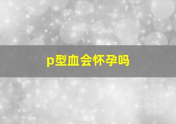 p型血会怀孕吗