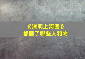 《清明上河图》都画了哪些人和物