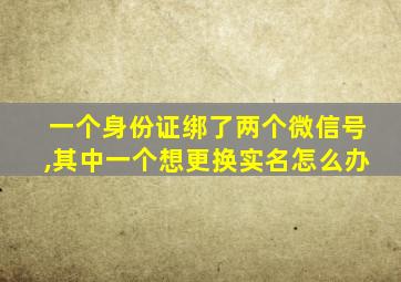 一个身份证绑了两个微信号,其中一个想更换实名怎么办