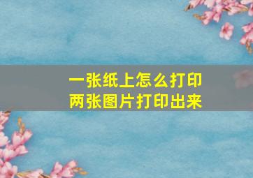 一张纸上怎么打印两张图片打印出来