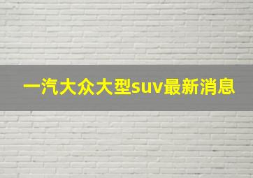 一汽大众大型suv最新消息