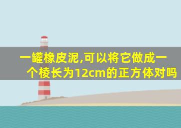 一罐橡皮泥,可以将它做成一个棱长为12cm的正方体对吗