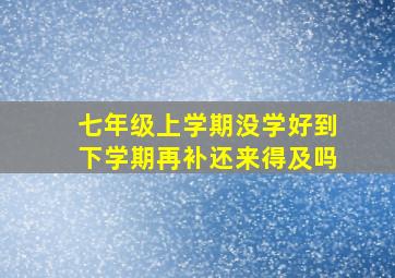 七年级上学期没学好到下学期再补还来得及吗