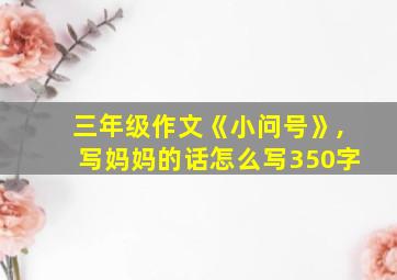 三年级作文《小问号》,写妈妈的话怎么写350字