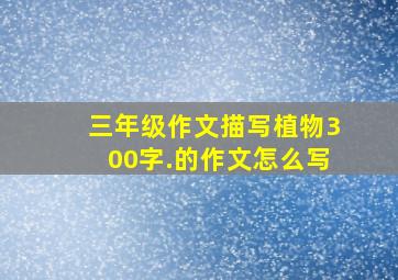 三年级作文描写植物300字.的作文怎么写