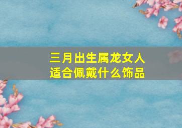 三月出生属龙女人适合佩戴什么饰品