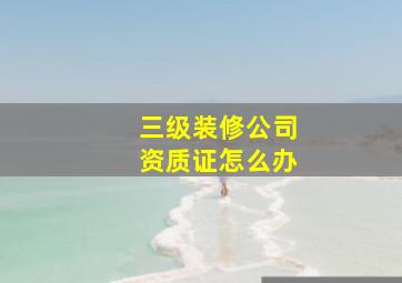 三级装修公司资质证怎么办