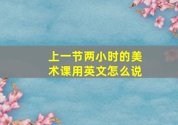 上一节两小时的美术课用英文怎么说