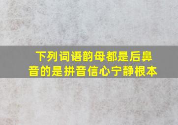 下列词语韵母都是后鼻音的是拼音信心宁静根本